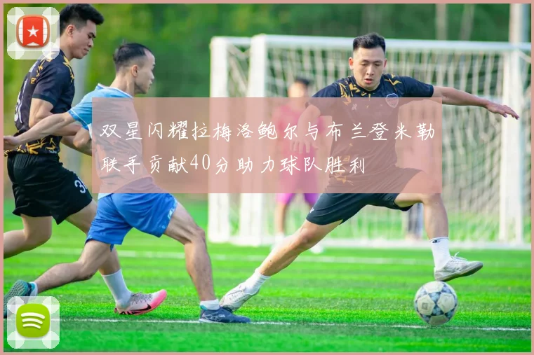 双星闪耀拉梅洛鲍尔与布兰登米勒联手贡献40分助力球队胜利