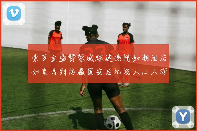 索罗金盛赞蓉城球迷热情如潮酒店如皇马到访赢国安后机场人山人海