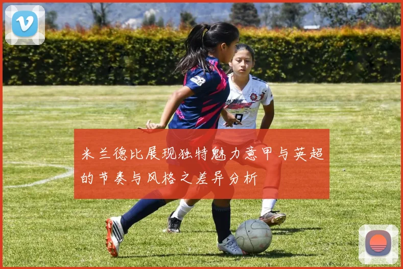 米兰德比展现独特魅力意甲与英超的节奏与风格之差异分析