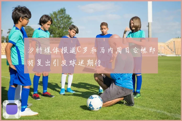 沙特媒体报道C罗和马内周日合练即将复出引发球迷期待
