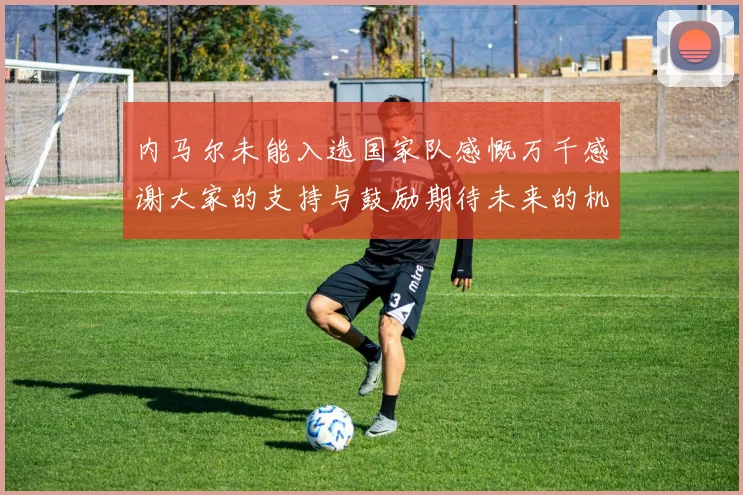 内马尔未能入选国家队感慨万千感谢大家的支持与鼓励期待未来的机会