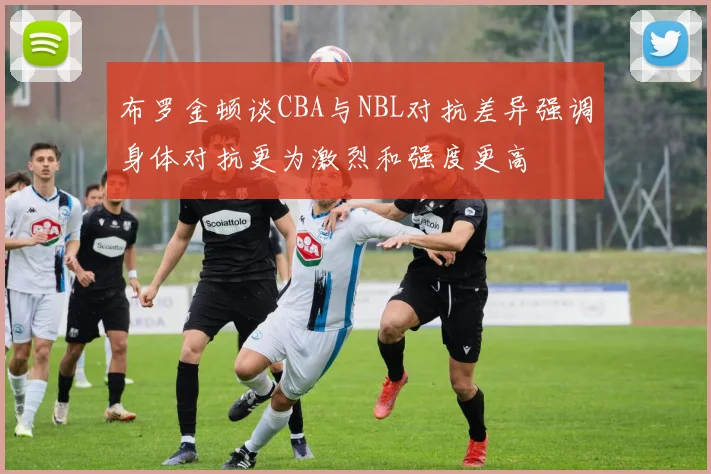 布罗金顿谈CBA与NBL对抗差异强调身体对抗更为激烈和强度更高