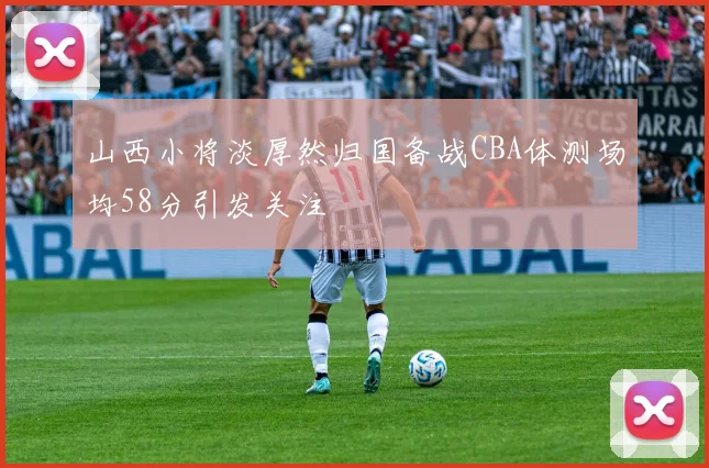 山西小将淡厚然归国备战CBA体测场均58分引发关注
