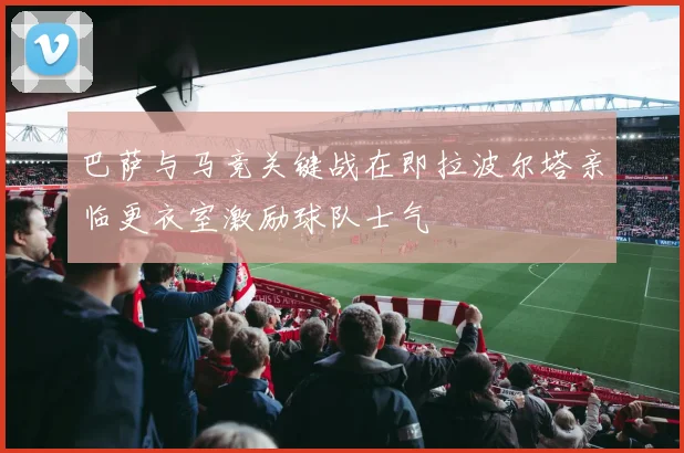 巴萨与马竞关键战在即拉波尔塔亲临更衣室激励球队士气