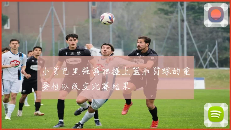 小贾巴里强调把握上篮和罚球的重要性以改变比赛结果