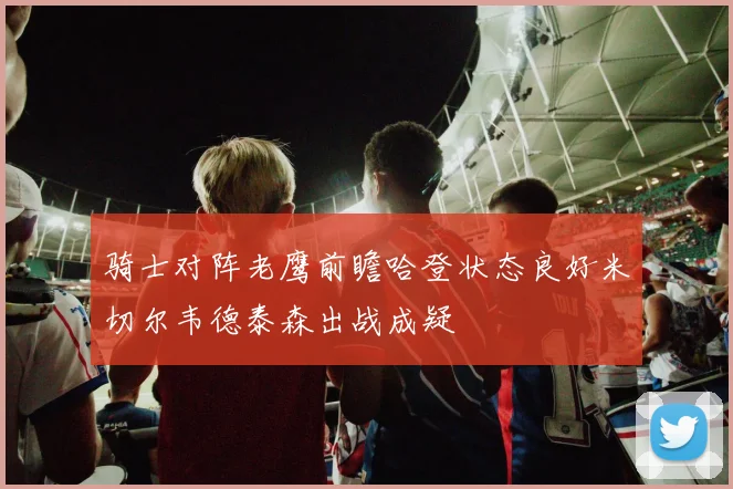 骑士对阵老鹰前瞻哈登状态良好米切尔韦德泰森出战成疑