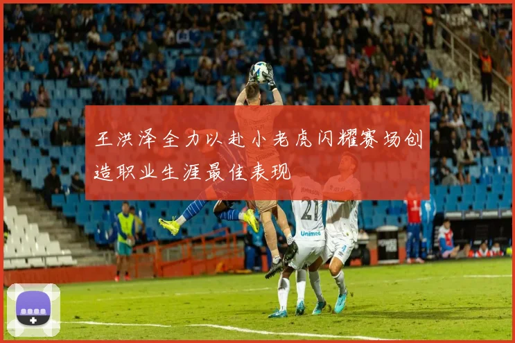 王洪泽全力以赴小老虎闪耀赛场创造职业生涯最佳表现