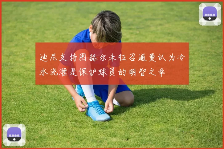 迪尼支持图赫尔未征召道曼认为冷水浇灌是保护球员的明智之举