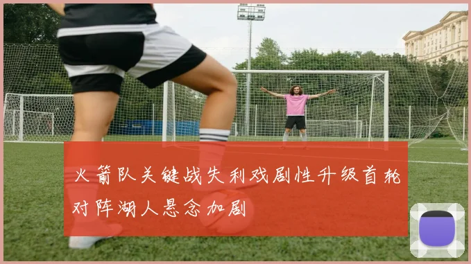 火箭队关键战失利戏剧性升级首轮对阵湖人悬念加剧
