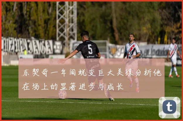 东契奇一年间蜕变巨大美媒分析他在场上的显著进步与成长