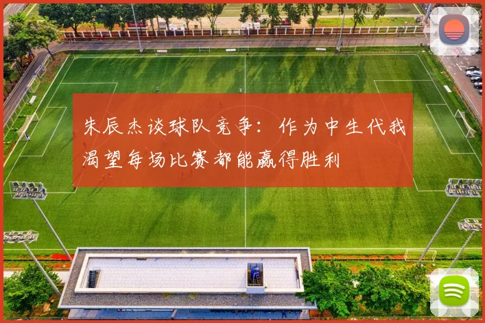 朱辰杰谈球队竞争：作为中生代我渴望每场比赛都能赢得胜利