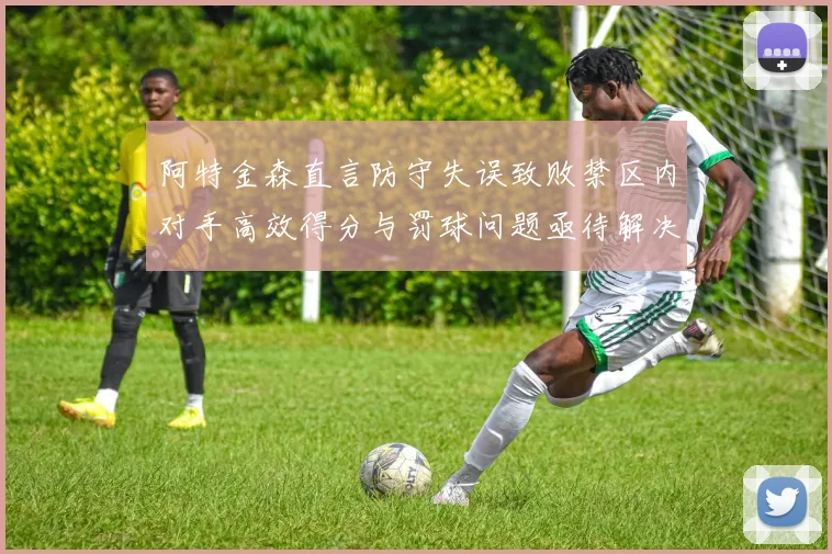 阿特金森直言防守失误致败禁区内对手高效得分与罚球问题亟待解决