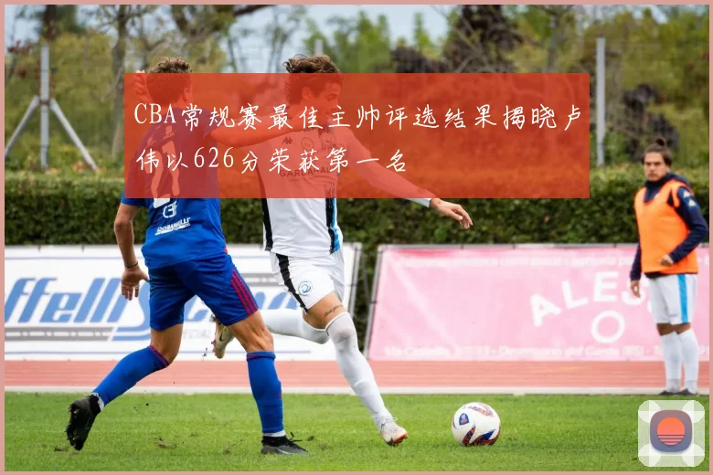 CBA常规赛最佳主帅评选结果揭晓卢伟以626分荣获第一名
